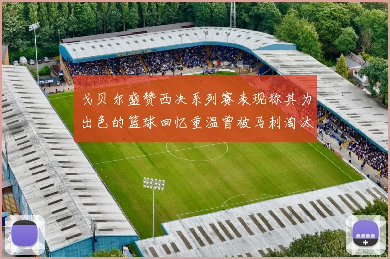 戈贝尔盛赞西决系列赛表现称其为出色的篮球回忆重温曾被马刺淘汰的经历