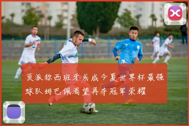 莫派称西班牙或成今夏世界杯最强球队姆巴佩渴望再夺冠军荣耀