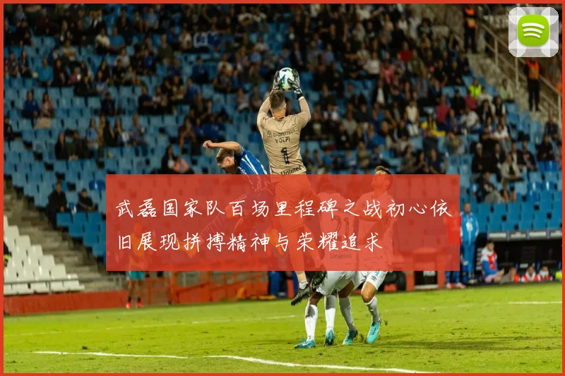 武磊国家队百场里程碑之战初心依旧展现拼搏精神与荣耀追求