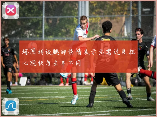 塔图姆谈腿部伤情表示无需过度担心现状与去年不同