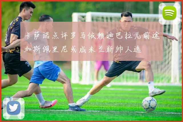 卡萨诺点评罗马依赖迪巴拉无前途加斯佩里尼或成米兰新帅人选
