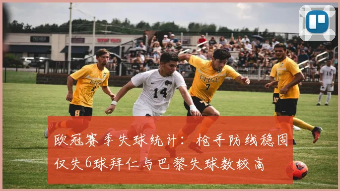 欧冠赛季失球统计：枪手防线稳固仅失6球拜仁与巴黎失球数较高