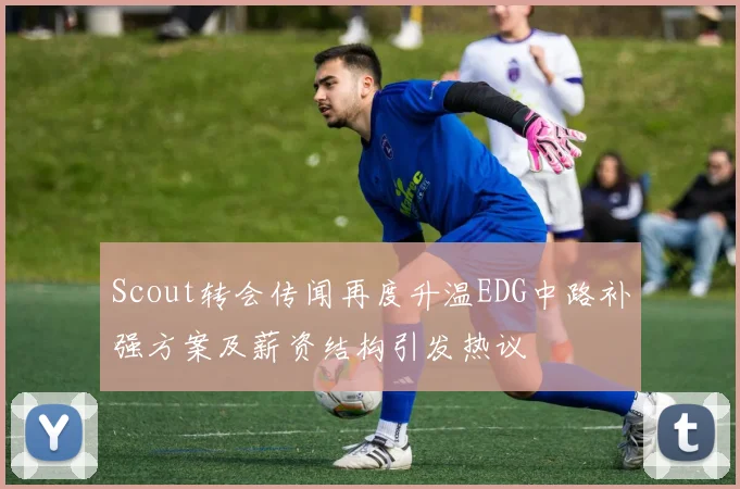 Scout转会传闻再度升温EDG中路补强方案及薪资结构引发热议