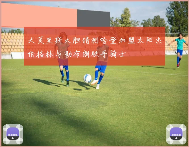 大莫里斯大胆猜测哈登加盟太阳杰伦格林与勒布朗联手骑士