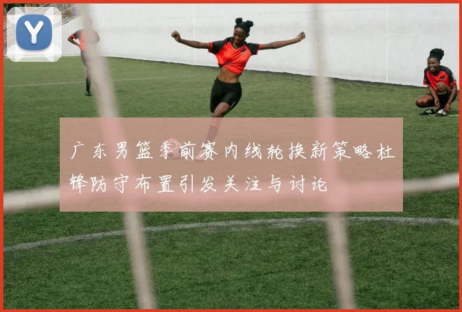 广东男篮季前赛内线轮换新策略杜锋防守布置引发关注与讨论