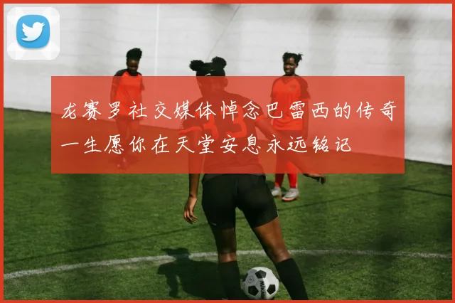 龙赛罗社交媒体悼念巴雷西的传奇一生愿你在天堂安息永远铭记